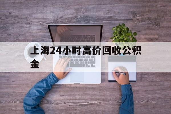 最新上海24小时高价回收公积金方法分析(最方便真实的塔城上海24小时高价回收公积金电话方法)