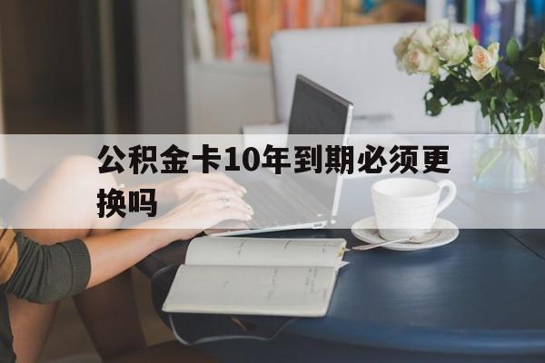 塔城最新公积金卡10年到期必须更换吗方法分析(最方便真实的塔城公积金卡几年不用会自动注销吗方法)